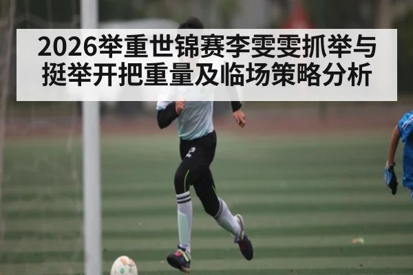 2026举重世锦赛李雯雯抓举与挺举开把重量及临场策略分析（c7c7.app）