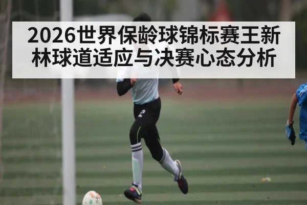 2026世界保龄球锦标赛王新林球道适应与决赛心态分析（c7c7.app）
