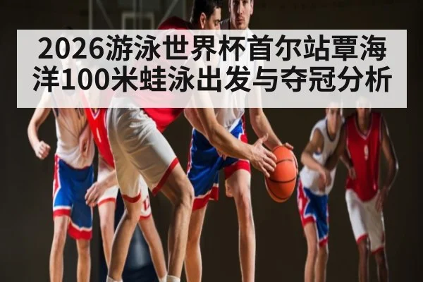 2026游泳世界杯首尔站覃海洋100米蛙泳出发与夺冠分析（c7c7.app）