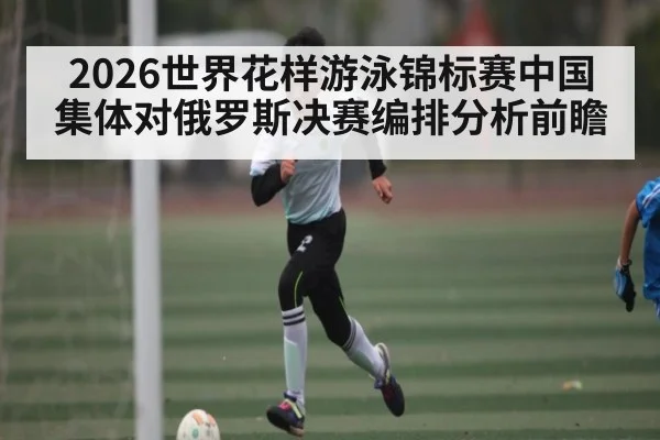 2026世界花样游泳锦标赛中国集体对俄罗斯决赛编排分析前瞻